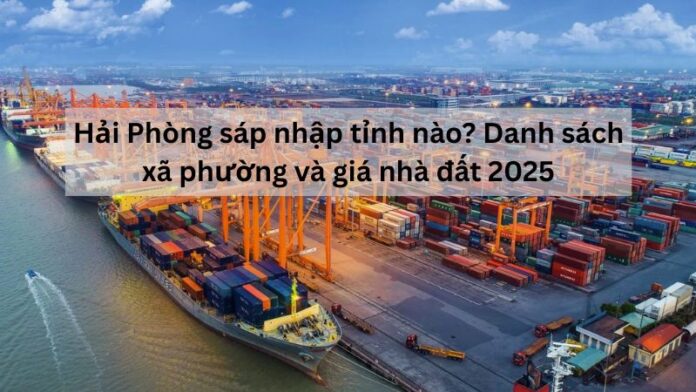Hải Phòng sáp nhập tỉnh nào? Danh sách xã phường và giá nhà đất 2025