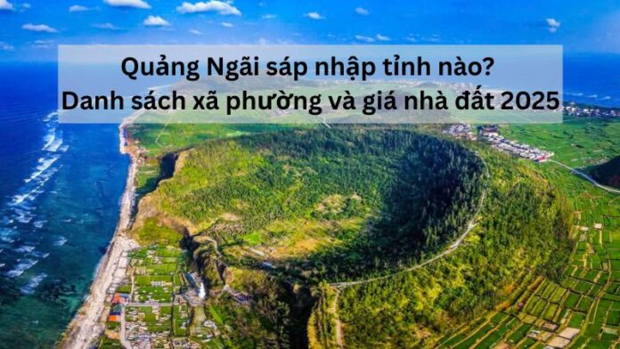 Quảng Ngãi sáp nhập tỉnh nào? Danh sách xã phường và giá nhà đất 2025