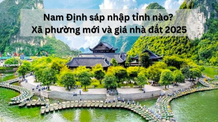 Nam Định sáp nhập tỉnh nào? Xã phường mới và giá nhà đất 2025