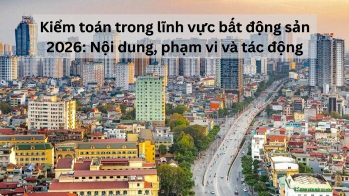 Kiểm toán trong lĩnh vực bất động sản 2026: Nội dung, phạm vi và tác động