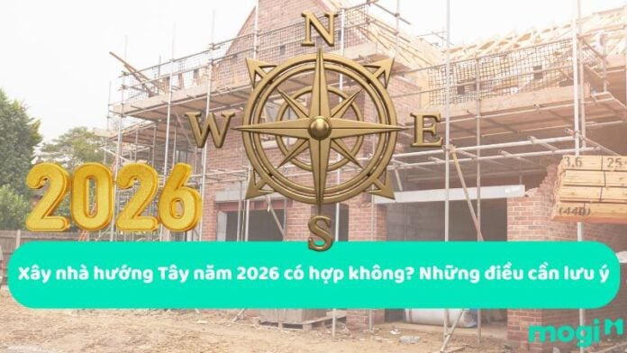 Xây nhà hướng Tây năm 2026 có hợp không? Những điều cần lưu ý