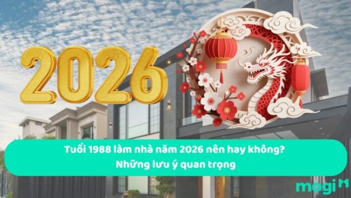 Tuổi 1988 làm nhà năm 2026 nên hay không? Những lưu ý quan trọng