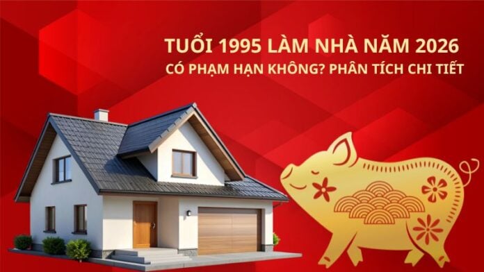 Tuổi 1995 làm nhà năm 2026 có phạm hạn không_ Phân tích chi tiết