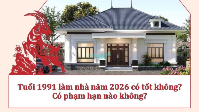 Tuổi 1991 làm nhà năm 2026 có tốt không? Có phạm hạn nào không?